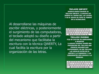 Teclado QWERTY
                                            Normalmente usamos el
                                         teclado QWERTY, llamado así,
                                        debido al orden del las letras,
                                        y es el usado en todo el mundo
                                                en la actualidad.


Al desarrollarse las máquinas de
escribir eléctricas, y posteriormente
el surgimiento de las computadoras,
el teclado adoptó su diseño a partir          Teclado DVORAK
del mecanismo que facilitaba la           1932 un capitán de submarinos
                                                    e inventor
escritura con la técnica QWERTY, La        llamado Dvorak diseñó una
                                           disposición del teclado que
cual facilita la escritura por la              permite escribir más
                                           rápidamente. En ese teclado
organización de las letras.                   las vocales están en el
                                            centro a la izquierda y las
                                           consonantes más usadas a la
                                                     derecha.
 