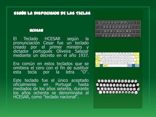 El   Teclado   HCESAR    según   la
pronunciación Cesar fue un teclado
creado por el primer ministro y
dictador portugués Oliveira Salazar
mediante un decreto en el año 1937.
Era común en estos teclados que se
omitiera el cero con el fin de sustituir
esta    tecla   por   la letra     "O".
Este teclado fue el único aceptado
oficialmente  en    Portugal    hasta
mediados de los años setenta, durante
los años ochenta se denominaba al
HCESAR, como "teclado nacional“.
 