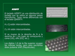 El teclado AZERTY es una distribución de
teclado que se utiliza en algunos países
francófonos. Tiene varias diferencias con
el teclado QWERTY:

A y Q están intercambiadas.

Z y W están intercambiadas.

M se mueve de la derecha de N a la
derecha de L (en lugar de coma/punto y
coma (US), eñe (ES), etc.).

Los dígitos 1-0 de la fila superior ocupan
las mismas teclas, pero para escribirlos
debe pulsarse shift (Mayúsculas).
 