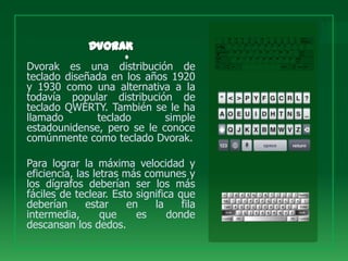 Dvorak es una distribución de
teclado diseñada en los años 1920
y 1930 como una alternativa a la
todavía popular distribución de
teclado QWERTY. También se le ha
llamado       teclado       simple
estadounidense, pero se le conoce
comúnmente como teclado Dvorak.

Para lograr la máxima velocidad y
eficiencia, las letras más comunes y
los dígrafos deberían ser los más
fáciles de teclear. Esto significa que
deberían      estar     en   la     fila
intermedia,       que     es     donde
descansan los dedos.
 