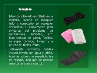 Ideal para llevarlo enrollado en la
mochila, sacarlo en cualquier
lado y conectarlo en cualquier
dispositivo o simplemente para
olvidarse del problema de
salpicaduras,     suciedad,    etc.
Este teclado de goma, flexible,
es súper cómodo, liviano y a
prueba de malos tratos.
Totalmente hermético, puedes
incluso lavarlo con agua y jabón.
Además sobre una superficie lisa
no resbala, sino que se adhiere
para ganar mayor control.
 