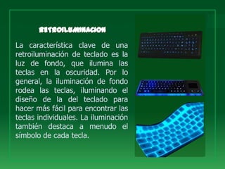 La característica clave de una
retroiluminación de teclado es la
luz de fondo, que ilumina las
teclas en la oscuridad. Por lo
general, la iluminación de fondo
rodea las teclas, iluminando el
diseño de la del teclado para
hacer más fácil para encontrar las
teclas individuales. La iluminación
también destaca a menudo el
símbolo de cada tecla.
 
