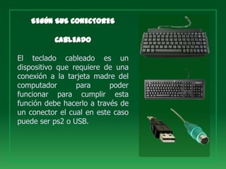 El teclado cableado es un
dispositivo que requiere de una
conexión a la tarjeta madre del
computador       para      poder
funcionar para cumplir esta
función debe hacerlo a través de
un conector el cual en este caso
puede ser ps2 o USB.
 