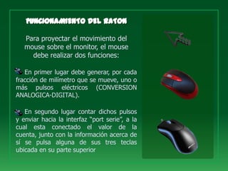 Para proyectar el movimiento del
   mouse sobre el monitor, el mouse
     debe realizar dos funciones:

   En primer lugar debe generar, por cada
fracción de milímetro que se mueve, uno o
más pulsos eléctricos (CONVERSION
ANALOGICA-DIGITAL).

   En segundo lugar contar dichos pulsos
y enviar hacia la interfaz “port serie”, a la
cual esta conectado el valor de la
cuenta, junto con la información acerca de
sí se pulsa alguna de sus tres teclas
ubicada en su parte superior
 