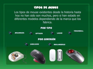 Los tipos de mouse existentes desde la historia hasta
 hoy no han sido son muchos, pero si han estado en
diferentes modelos dependiendo de la marca que los
                      fabrica.
                       POR TIPO
                                                TRACKBALL
MECANICOS       OPTICOS              LASER


                   POR CONEXIÓN
            CABLEADO              INALAMBRICO
 