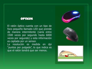 El ratón óptico cuenta con un tipo de
foco pequeño llamado LED que prende
de manera intermitente (varía entre
1500 veces por segundo hasta 6000
veces por segundo) y esta información
es captada por un sensor.
La resolución es medida en dpi
“puntos por pulgada”, lo que indica es
que el ratón tendrá que ser menos.
 