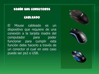 El Mouse cableado es un
dispositivo que requiere de una
conexión a la tarjeta madre del
computador       para      poder
funcionar para cumplir esta
función debe hacerlo a través de
un conector el cual en este caso
puede ser ps2 o USB.
 