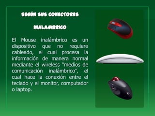El Mouse inalámbrico es un
dispositivo que no requiere
cableado, el cual procesa la
información de manera normal
mediante el wireless “medios de
comunicación inalámbrico”, el
cual hace la conexión entre el
teclado y el monitor, computador
o laptop.
 