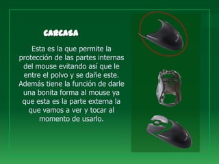 Esta es la que permite la
protección de las partes internas
 del mouse evitando así que le
 entre el polvo y se dañe este.
Además tiene la función de darle
 una bonita forma al mouse ya
 que esta es la parte externa la
   que vamos a ver y tocar al
      momento de usarlo.
 