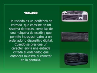Un teclado es un periférico de
  entrada que consiste en un
sistema de teclas, como las de
 una máquina de escribir, que
 permite introducir datos a un
ordenador o dispositivo digital.
    Cuando se presiona un
  caracter, envía una entrada
   cifrada al ordenador, que
 entonces muestra el caracter
         en la pantalla.
 