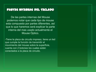 De las partes internas del Mouse
 podemos notar que cada tipo de mouse
esta compuesto por partes diferentes, así
que lo que haremos será explicar la parte
  interna del mas usado actualmente el
              Mouse Óptico.

-Tiene la placa de circuito impreso, tiene un led
que cumple la función de transmitir el
movimiento del mouse sobre la superficie,
cuenta con 2 botones los cuales están
conectados a la placa de circuito.
 