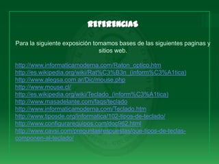 Para la siguiente exposición tomamos bases de las siguientes paginas y
                               sitios web.

http://www.informaticamoderna.com/Raton_optico.htm
http://es.wikipedia.org/wiki/Rat%C3%B3n_(inform%C3%A1tica)
http://www.alegsa.com.ar/Dic/mouse.php
http://www.mouse.cl/
http://es.wikipedia.org/wiki/Teclado_(inform%C3%A1tica)
http://www.masadelante.com/faqs/teclado
http://www.informaticamoderna.com/Teclado.htm
http://www.tiposde.org/informatica/102-tipos-de-teclado/
http://www.configurarequipos.com/doc962.html
http://www.cavsi.com/preguntasrespuestas/que-tipos-de-teclas-
componen-al-teclado/
 