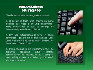El teclado funciona de la siguiente manera.

1. Al pulsar la tecla, esta genera un pulso
eléctrico que viaja a un Chip denominado
micro controlador, el cuál se encarga de
determinar que tecla fue pulsada.

2. Una vez determinada la tecla, el micro
controlador genera un código llamado Scan
Code y en el caso de varias teclas genera uno
denominado Break Code.

3. Estos códigos serán manejados por una
pequeña      aplicación   BIOS     llamada
administrador de teclado, la cuál compara
tales códigos con una tabla y los envía
al microprocesador.
 