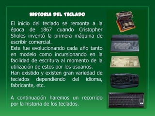 El inicio del teclado se remonta a la
época de 1867 cuando Cristopher
Sholes inventó la primera máquina de
escribir comercial.
Este fue evolucionando cada año tanto
en modelo como incursionando en la
facilidad de escritura al momento de la
utilización de estos por los usuarios.
Han existido y existen gran variedad de
teclados dependiendo del idioma,
fabricante, etc.

A continuación haremos un recorrido
por la historia de los teclados.
 