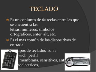  Es un conjunto de 62 teclas entre las que
  se encuentra las
  letras, números, símbolos
  ortográficos, enter, alt, etc.
 Es el mas común de los dispositivos de
  entrada
 Los tipos de teclados son :
  sandwich, perfil
  bajo, membrana, sensitivos, antivandlicos
  , piezoelectricos,
 