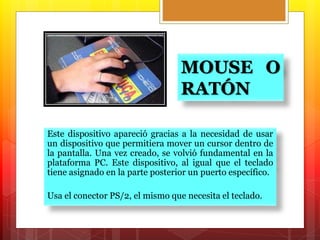 MOUSE O 
RATÓN 
Este dispositivo apareció gracias a la necesidad de usar 
un dispositivo que permitiera mover un cursor dentro de 
la pantalla. Una vez creado, se volvió fundamental en la 
plataforma PC. Este dispositivo, al igual que el teclado 
tiene asignado en la parte posterior un puerto específico. 
Usa el conector PS/2, el mismo que necesita el teclado. 
 