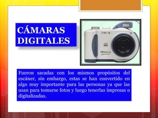CÁMARAS 
DIGITALES 
Fueron sacadas con los mismos propósitos del 
escáner, sin embargo, estas se han convertido en 
algo muy importante para las personas ya que las 
usan para tomarse fotos y luego tenerlas impresas o 
digitalizadas. 
