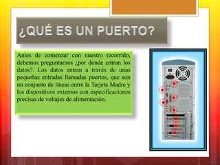 Antes de comenzar con nuestro recorrido, 
debemos preguntarnos ¿por donde entran los 
datos?. Los datos entran a través de unas 
pequeñas entradas llamadas puertos, que son 
un conjunto de líneas entre la Tarjeta Madre y 
los dispositivos externos con especificaciones 
precisas de voltajes de alimentación. 
 