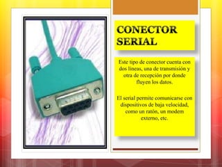 Este tipo de conector cuenta con 
dos líneas, una de transmisión y 
otra de recepción por donde 
fluyen los datos. 
El serial permite comunicarse con 
dispositivos de baja velocidad, 
como un ratón, un modem 
externo, etc. 
 