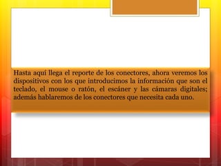 Hasta aquí llega el reporte de los conectores, ahora veremos los 
dispositivos con los que introducimos la información que son el 
teclado, el mouse o ratón, el escáner y las cámaras digitales; 
además hablaremos de los conectores que necesita cada uno. 
 