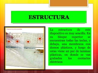 ESTRUCTURA 
La estructura de este 
dispositivo es muy sencilla. En 
su bloque superior se 
encuentran todas las teclas, y 
debajo, una membrana con 
domos plásticos, y luego de 
estas viene un par de laminas 
plásticas, en donde se van 
grabados los contactos 
eléctricos 
 