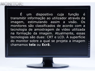 É um dispositivo cuja função é
transmitir informação ao utilizador através da
imagem, estimulando assim a visão. Os
monitores são classificados de acordo com a
tecnologia de amostragem de vídeo utilizada
na formação da imagem. Atualmente, essas
tecnologias são duas: CRT e LCD. À superfície
do monitor sobre a qual se projeta a imagem
chamamos tela ou Ecrã.
 