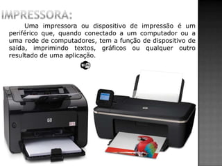 Uma impressora ou dispositivo de impressão é um
periférico que, quando conectado a um computador ou a
uma rede de computadores, tem a função de dispositivo de
saída, imprimindo textos, gráficos ou qualquer outro
resultado de uma aplicação.
 