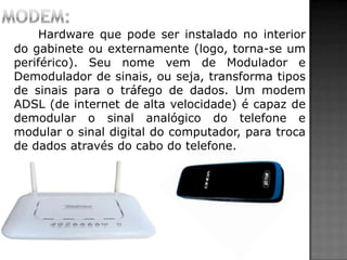 Hardware que pode ser instalado no interior
do gabinete ou externamente (logo, torna-se um
periférico). Seu nome vem de Modulador e
Demodulador de sinais, ou seja, transforma tipos
de sinais para o tráfego de dados. Um modem
ADSL (de internet de alta velocidade) é capaz de
demodular o sinal analógico do telefone e
modular o sinal digital do computador, para troca
de dados através do cabo do telefone.
 