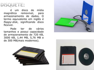 é um disco de mídia
magnética removível, para
armazenamento de dados. O
termo equivalente em inglês é
floppy-disk, significando disco
flexível.
Pode ter de vários
tamanhos e possui capacidade
de armazenamento de 720 KB,
3000 KB, 1,44 MB, 5,76 MB e
de 300 MB(mais modernos).
 