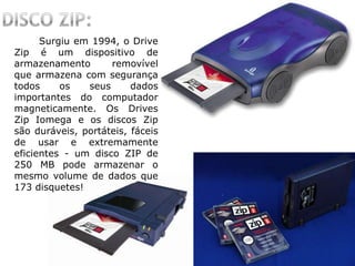 Surgiu em 1994, o Drive
Zip é um dispositivo de
armazenamento removível
que armazena com segurança
todos os seus dados
importantes do computador
magneticamente. Os Drives
Zip Iomega e os discos Zip
são duráveis, portáteis, fáceis
de usar e extremamente
eficientes - um disco ZIP de
250 MB pode armazenar o
mesmo volume de dados que
173 disquetes!
 