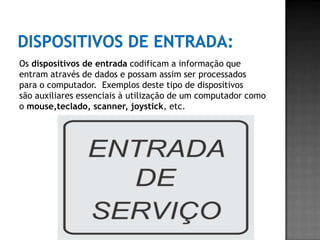Os dispositivos de entrada codificam a informação que
entram através de dados e possam assim ser processados
para o computador. Exemplos deste tipo de dispositivos
são auxiliares essenciais à utilização de um computador como
o mouse,teclado, scanner, joystick, etc.
 