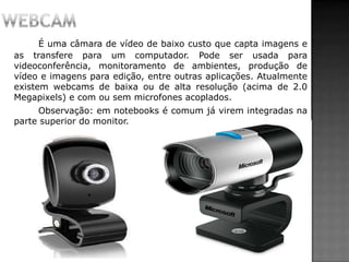É uma câmara de vídeo de baixo custo que capta imagens e
as transfere para um computador. Pode ser usada para
videoconferência, monitoramento de ambientes, produção de
vídeo e imagens para edição, entre outras aplicações. Atualmente
existem webcams de baixa ou de alta resolução (acima de 2.0
Megapixels) e com ou sem microfones acoplados.
Observação: em notebooks é comum já virem integradas na
parte superior do monitor.
 