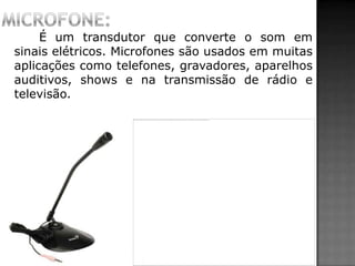 É um transdutor que converte o som em
sinais elétricos. Microfones são usados em muitas
aplicações como telefones, gravadores, aparelhos
auditivos, shows e na transmissão de rádio e
televisão.
 