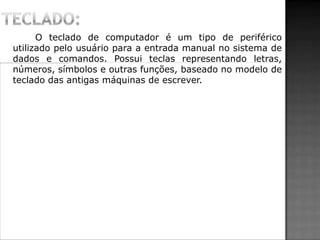 O teclado de computador é um tipo de periférico
utilizado pelo usuário para a entrada manual no sistema de
dados e comandos. Possui teclas representando letras,
números, símbolos e outras funções, baseado no modelo de
teclado das antigas máquinas de escrever.
 