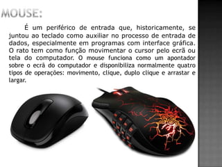 É um periférico de entrada que, historicamente, se
juntou ao teclado como auxiliar no processo de entrada de
dados, especialmente em programas com interface gráfica.
O rato tem como função movimentar o cursor pelo ecrã ou
tela do computador. O mouse funciona como um apontador
sobre o ecrã do computador e disponibiliza normalmente quatro
tipos de operações: movimento, clique, duplo clique e arrastar e
largar.
 