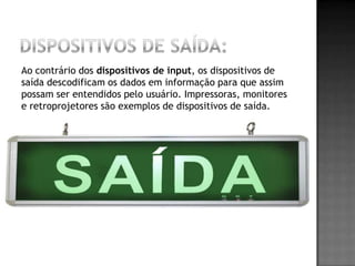 Ao contrário dos dispositivos de input, os dispositivos de
saída descodificam os dados em informação para que assim
possam ser entendidos pelo usuário. Impressoras, monitores
e retroprojetores são exemplos de dispositivos de saída.
 