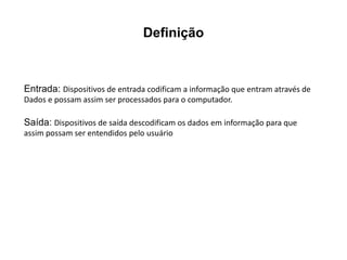 Definição
Entrada: Dispositivos de entrada codificam a informação que entram através de
Dados e possam assim ser processados para o computador.
Saída: Dispositivos de saída descodificam os dados em informação para que
assim possam ser entendidos pelo usuário
 