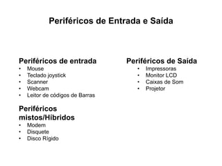 Periféricos de Entrada e Saída
Periféricos de entrada
• Mouse
• Teclado joystick
• Scanner
• Webcam
• Leitor de códigos de Barras
Periféricos de Saída
• Impressoras
• Monitor LCD
• Caixas de Som
• Projetor
Periféricos
mistos/Híbridos
• Modem
• Disquete
• Disco Rígido
 
