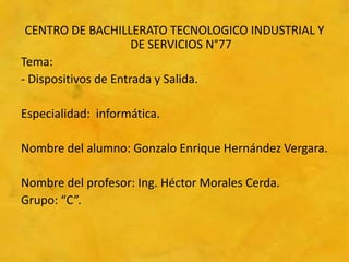 CENTRO DE BACHILLERATO TECNOLOGICO INDUSTRIAL Y
                      DE SERVICIOS N°77
Tema:
- Dispositivos de Entrada y Salida.

Especialidad: informática.

Nombre del alumno: Gonzalo Enrique Hernández Vergara.

Nombre del profesor: Ing. Héctor Morales Cerda.
Grupo: “C”.
 