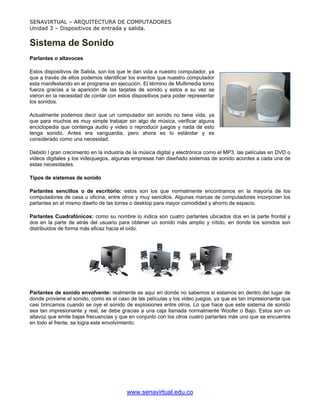 SENAVIRTUAL – ARQUITECTURA DE COMPUTADORES
Unidad 3 – Dispositivos de entrada y salida.


Sistema de Sonido
Parlantes o altavoces

Estos dispositivos de Salida, son los que le dan vida a nuestro computador, ya
que a través de ellos podemos identificar los eventos que nuestro computador
esta manifestando en el programa en ejecución. El término de Multimedia tomo
fuerza gracias a la aparición de las tarjetas de sonido y estos a su vez se
vieron en la necesidad de contar con estos dispositivos para poder representar
los sonidos.

Actualmente podemos decir que un computador sin sonido no tiene vida, ya
que para muchos es muy simple trabajar sin algo de música, verificar alguna
enciclopedia que contenga audio y video o reproducir juegos y nada de esto
tenga sonido. Antes era vanguardia, pero ahora es lo estándar y es
considerado como una necesidad.

Debido l gran crecimiento en la industria de la música digital y electrónica como el MP3, las películas en DVD o
videos digitales y los videojuegos, algunas empresas han diseñado sistemas de sonido acordes a cada una de
estas necesidades.

Tipos de sistemas de sonido

Parlantes sencillos o de escritorio: estos son los que normalmente encontramos en la mayoría de los
computadores de casa u oficina, entre otros y muy sencillos. Algunas marcas de computadores incorporan los
parlantes en el mismo diseño de las torres o desktop para mayor comodidad y ahorro de espacio.

Parlantes Cuadrafónicos: como su nombre lo indica son cuatro parlantes ubicados dos en la parte frontal y
dos en la parte de atrás del usuario para obtener un sonido más amplio y nítido, en donde los sonidos son
distribuidos de forma más eficaz hacia el oído.




Parlantes de sonido envolvente: realmente es aquí en donde no sabemos si estamos en dentro del lugar de
donde proviene el sonido, como es el caso de las películas y los video juegos, ya que es tan impresionante que
casi brincamos cuando se oye el sonido de explosiones entre otros. Lo que hace que este sistema de sonido
sea tan impresionante y real, se debe gracias a una caja llamada normalmente Woofer o Bajo. Estos son un
altavoz que emite bajas frecuencias y que en conjunto con los otros cuatro parlantes más uno que se encuentra
en todo el frente, se logra este envolvimiento.




                                         www.senavirtual.edu.co
 