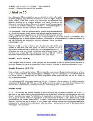 SENAVIRTUAL – ARQUITECTURA DE COMPUTADORES
Unidad 3 – Dispositivos de entrada y salida.


Unidad de CD
Las unidades de CD son dispositivos que permiten leer o escribir información.
Un disco compacto (CD) almacena la información en medio digital, mediante
código binario, o sea unos y ceros. Esta información se representa como
agujeros diminutos en el material especial. Los discos compactos son
físicamente redondos, similares al tamaño de un plato pequeño con un agujero
en el medio, en donde la unidad puede sostenerlo. La información se graba en
un material metálico muy fino y protegido por una capa plástica.

Las unidades de CD se han convertido en un estándar en el almacenamiento
de información masiva y portátil, ya sea para la industria de la música como de
software y juegos de computadores. Las computadoras de hoy en día cuentan
por lo general con una unidad de CD-ROM que como su nombre lo dice es CD de Solo Lectura ROM = Read
Only Memory y solo se limitan a leer el contenido. Sin embargo la tecnología ha evolucionado de tal forma en
que los CD pueden ser reutilizados, pero con unidades y discos compactos
especiales para esto.

Para leer el CD se emite un haz de láser directamente sobre dicha pista,
cuando el láser toca una parte plana, es decir sin muesca, la luz es
directamente reflejada sobre un sensor óptico, lo cual representa un uno (1). Si
el haz toca una parte con muesca, es desviado fuera del sensor óptico y se lo
interpreta como un cero (0). Todo esto sucede mientras el CD gira y tanto el
láser como el sensor se mueven desde el centro hacia fuera del CD.

Unidades Lectoras (CD-ROM)

Estas unidades como su nombre lo dice, permiten leer la información de los CD, pero no pueden modificar su
contenido. Estas comúnmente se colocan dentro del computador (Internas) en la parte superior de las torres.

Unidades Grabadoras (CD-R / RW)

Estas unidades permiten grabar solo en CD con capacidad para grabado. Estas unidades cambiaron la forma
en que se almacenaban los datos en los hogares y el trabajo, ya que con este sistema se pueden grabar desde
650 MB de Datos o 74 MIN de Audio que fueron los primeros discos compactos hasta 700 MB de Datos y 80
MIN de audio los actuales.

Las unidades de CD-R solo pueden grabar una sola vez y no pueden volver a grabar en el, a diferencia de las
unidades de Re-Escritura (CD RW) que permiten grabar y volver a grabar en el mismo disco, hasta permiten
borrar el disco completamente y volver a grabar nueva información cuantas veces sea necesario.

Unidades de DVD

El DVD funciona bajo los mismos principios y esta compuesto por los mismos materiales de un CD. La
diferencia es que la espiral dentro del disco es mucho mas densa (fina), lo que hace que las muescas sean más
chicas y las pistas mas largas. También tienen la capacidad de almacenar información en las dos caras del
disco, lo que le permite contar con capacidades de almacenamiento de hasta 17 GB a diferencia de los CD
convencionales que pueden almacenar 650, 700 MB. Existen unidades de CD DVD multizonas que pueden
reproducir películas que son de estreno en otros países, este sistema fue inventado precisamente ya que las
películas no se estrenan al mismo tiempo en todos los países y es necesario controlar la distribución de las
mismas para evitar la piratería.




                                          www.senavirtual.edu.co
 
