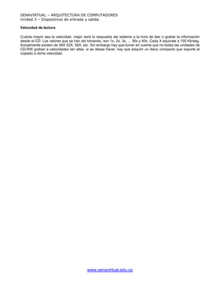 SENAVIRTUAL – ARQUITECTURA DE COMPUTADORES
Unidad 3 – Dispositivos de entrada y salida.

Velocidad de lectura

Cuanta mayor sea la velocidad, mejor será la respuesta del sistema a la hora de leer o grabar la información
desde el CD. Los valores que se han ido tomando, son 1x, 2x, 3x, ... 36x y 40x. Cada X equivale a 150 Kb/seg.
Actualmente existen de 48X 52X, 56X, etc. Sin embargo hay que tomar en cuenta que no todas las unidades de
CD-RW graban a velocidades tan altas, si se desea hacer, hay que adquirir un disco compacto que soporte el
copiado a dicha velocidad.




                                        www.senavirtual.edu.co
 