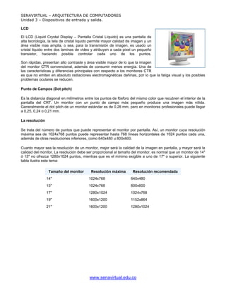 SENAVIRTUAL – ARQUITECTURA DE COMPUTADORES
Unidad 3 – Dispositivos de entrada y salida.

LCD

El LCD (Liquid Crystal Display – Pantalla Cristal Líquido) es una pantalla de
alta tecnología, la tela de cristal liquido permite mayor calidad de imagen y un
área visible mas amplia, o sea, para la transmisión de imagen, es usado un
cristal liquido entre dos laminas de video y atribuyen a cada pixel un pequeño
transistor, haciendo posible controlar cada uno de los puntos.

Son rápidas, presentan alto contraste y área visible mayor de lo que la imagen
del monitor CTR convencional, además de consumir menos energía. Una de
las características y diferencias principales con respecto a los monitores CTR
es que no emiten en absoluto radiaciones electromagnéticas dañinas, por lo que la fatiga visual y los posibles
problemas oculares se reducen.

Punto de Campos (Dot pitch)

Es la distancia diagonal en milímetros entre los puntos de fósforo del mismo color que recubren el interior de la
pantalla del CRT. Un monitor con un punto de campo más pequeño produce una imagen más nítida.
Generalmente el dot pitch de un monitor estándar es de 0,28 mm, pero en monitores profesionales puede llegar
a 0,25, 0,24 o 0,21 mm.

La resolución

Se trata del número de puntos que puede representar el monitor por pantalla. Así, un monitor cuya resolución
máxima sea de 1024x768 puntos puede representar hasta 768 líneas horizontales de 1024 puntos cada una,
además de otras resoluciones inferiores, como 640x480 u 800x600.

Cuanto mayor sea la resolución de un monitor, mejor será la calidad de la imagen en pantalla, y mayor será la
calidad del monitor. La resolución debe ser proporcional al tamaño del monitor, es normal que un monitor de 14"
ó 15" no ofrezca 1280x1024 puntos, mientras que es el mínimo exigible a uno de 17" o superior. La siguiente
tabla ilustra este tema:

                 Tamaño del monitor        Resolución máxima        Resolución recomendada
                14"                      1024x768                  640x480
                15"                      1024x768                  800x600
                17"                      1280x1024                 1024x768
                19"                      1600x1200                 1152x864
                21"                      1600x1200                 1280x1024




                                          www.senavirtual.edu.co
 