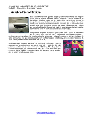 SENAVIRTUAL – ARQUITECTURA DE COMPUTADORES
Unidad 3 – Dispositivos de entrada y salida.


Unidad de Disco Flexible
                               Esta unidad ha recorrido grandes etapas y todavía necesitamos de ella para
                               poder realizar algunas tareas en nuestro computador, la más importante es
                               transportar pequeños datos de un lado a otro manteniendo siempre la
                               compatibilidad. La unidad de disco tiene una cabeza que puede leer y escribir
                               información alterando magnéticamente las partículas que se encuentran en la
                               superficie del disco. Los discos a su vez son planos, de forma circular, cubierto
                               por un material plástico, denominado mylar, y por una sustancia magnetizable,
                               normalmente óxido de hierro. Físicamente son cuadradados.

                               Los primeros disquetes hicieron su aparición en 1970, y pronto se convirtieron
                               en el medio más utilizado para intercambiar información—software y
archivos— entre ordenadores. La complejidad de los programas y el tamaño de algunos archivos de bases de
datos o imágenes, hizo que los disquetes fuesen insuficientes para esta tarea y, a mediados de la década de
1990, fueron progresivamente sustituidos por CD-ROM.

El tamaño de los disquetes puede ser: de 8 pulgadas de diámetro, con una
capacidad de almacenamiento que varía entre 100 y 500 KB; de 5.25
pulgadas de diámetro, con capacidad entre 100 KB y 1,2 MB, y de 3.5
pulgadas de diámetro, con capacidad entre 400 KB y 2,8 MB, aunque los más
populares son de 1,44 MB. Los dos primeros son realmente discos flexibles,
pero el tercero tiene la carcasa rígida.




                                        www.senavirtual.edu.co
 