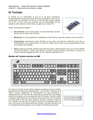SENAVIRTUAL – ARQUITECTURA DE COMPUTADORES
Unidad 3 – Dispositivos de entrada y salida.


El Teclado
El teclado es un componente al que se le da poca importancia,
fundamentalmente en las computadoras clónicas (armadas). Aun así es un
componente muy importante, ya que es el que permitirá nuestra relación
con la PC, es mas, junto con el Mouse son los responsables de que
podamos comunicarnos en forma fluida y sugestiva con nuestra PC.

Existen varios tipos de teclados:

    •   De membrana: son los más baratos, son algo imprecisos, de tacto
        blando, casi no hacen ruido al teclear.

    •   Mecánicos: los más aceptables en calidad/precio, Más precisos, algo más ruidosos que los anteriores.

    •   Ergonómicos: generalmente están divididos en dos partes con diferente orientación, pero sólo es
        recomendable si va a usarlo mucho o si nunca ha usado una PC antes, ya que acostumbrarse a ellos
        es una tarea casi imposible.

    •   Otros: podemos encontrar teclados para todos los gustos, desde teclados al que se les han añadido
        una serie de teclas o “ruedas” que facilitan el acceso a varias funciones, entre ellas, el volumen, el
        acceso a Internet, apagado de la PC, etc, etc. hasta los inalámbricos, etc.

Modelo del Teclado estándar de IBM




En cuanto al conector al que utilizan podemos encontrar una gran variedad,
generalmente se utilizan los estándares DIN , y el mini-DIN . El primero es el
clásico, aunque actualmente ya prácticamente se esta erradicando y
reemplazando por el PS/2 (mini-din, habituales en placas ATX), sin embargo
todavía se los puede ver en computadoras tipo AT armadas. También existen
conectores USB al igual que en el Mouse, pero todavía con poco uso debido
a su alto precio en los dos casos (teclado y Mouse) y porque no todas las
PC´s cuentan con este tipo de conector (aunque en la actualidad cada vez
mas, y de a poco se va introduciendo este conector), de todas maneras no es
una característica preocupante ya que no altera el rendimiento para nada.




                                          www.senavirtual.edu.co
 