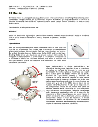 SENAVIRTUAL – ARQUITECTURA DE COMPUTADORES
Unidad 3 – Dispositivos de entrada y salida.


El Mouse
El ratón o mouse es un dispositivo que ayuda al usuario a navegar dentro de la interfaz gráfica del computador.
Conectado a ésta por un cable, por lo general está acoplado de tal forma que se puede controlar el cursor en la
pantalla, moviendo el ratón sobre una superficie plana en donde los ejes puedan rotar tanto a la derecha como
a la izquierda.

Las diferentes tecnologías de mouse son:

Mecánico

Estos son dispositivos algo antiguos y funcionaban mediante contactos físicos eléctricos a modo de escobillas
que en poco tiempo comenzaban a fallar y además de pesados, no eran
precisos.

Optomecánico

Este tipo de dispositivo es el más común. Al mover el ratón, se hace rodar una
bola que hay en su interior. Esta rotación hace girar dos ejes, correspondientes
a las dos dimensiones del movimiento. Cada eje mueve un disco con ranuras.
De un lado de cada disco, un diodo emisor de luz (LED, acrónimo de Light-
Emitting Diode) envía luz a través de las ranuras hacia un fototransistor de
recepción situado al otro lado. A continuación, la secuencia de cambios de luz
a oscuridad se traduce en una señal eléctrica, que indica la posición y la
velocidad del ratón, que se ven reflejadas en el movimiento del cursor en la
pantalla del computador.

                                                    Ratón Optomecánico o Mouse Optomecánico, en
                                                    informática, tipo de mouse (ratón) en el que el movimiento
                                                    se traduce en señales de dirección a través de una
                                                    combinación de medios ópticos y mecánicos. La porción
                                                    óptica incluye pares de diodos emisores de luz (LEDs,
                                                    acrónimo de Light-Emitting Diodes) y sensores de
                                                    búsqueda. La parte mecánica consiste en unas ruedas
                                                    rotatorias dotadas de muescas, similares a las de los más
                                                    tradicionales dispositivos mecánicos. Al mover el mouse, las
                                                    ruedas giran y la luz de los LEDs pasa a través de las
                                                    muescas activando un sensor de luz o queda bloqueada por
                                                    los componentes sólidos de las ruedas. Los pares de
                                                    sensores detectan estos cambios de luz y los interpretan
                                                    como indicaciones de movimiento. Dado que los sensores
                                                    están ligeramente desfasados entre sí, la dirección del
                                                    movimiento se determina averiguando qué sensor ha sido el
                                                    primero en volver a obtener el contacto luminoso. Al utilizar
                                                    componentes ópticos en lugar de mecánicos, el mouse
                                                    optomecánico elimina la necesidad de las numerosas
                                                    reparaciones originadas por el desgaste y el mantenimiento
                                                    propios de los mouse puramente mecánicos.




                                           www.senavirtual.edu.co
 