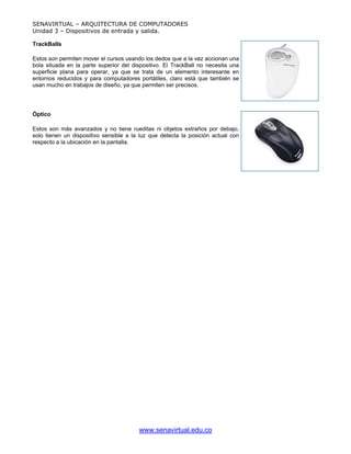 SENAVIRTUAL – ARQUITECTURA DE COMPUTADORES
Unidad 3 – Dispositivos de entrada y salida.

TrackBalls

Estos son permiten mover el cursos usando los dedos que a la vez accionan una
bola situada en la parte superior del dispositivo. El TrackBall no necesita una
superficie plana para operar, ya que se trata de un elemento interesante en
entornos reducidos y para computadores portátiles, claro está que también se
usan mucho en trabajos de diseño, ya que permiten ser precisos.




Óptico

Estos son más avanzados y no tiene rueditas ni objetos extraños por debajo,
solo tienen un dispositivo sensible a la luz que detecta la posición actual con
respecto a la ubicación en la pantalla.




                                        www.senavirtual.edu.co
 