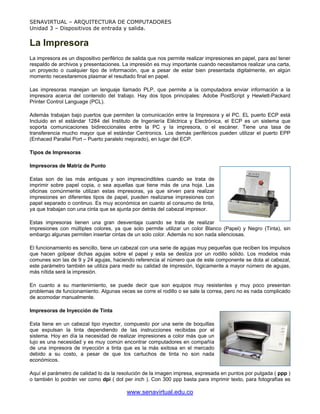 SENAVIRTUAL – ARQUITECTURA DE COMPUTADORES
Unidad 3 – Dispositivos de entrada y salida.


La Impresora
La impresora es un dispositivo periférico de salida que nos permite realizar impresiones en papel, para así tener
respaldo de archivos y presentaciones. La impresión es muy importante cuando necesitamos realizar una carta,
un proyecto o cualquier tipo de información, que a pesar de estar bien presentada digitalmente, en algún
momento necesitaremos plasmar el resultado final en papel.

Las impresoras manejan un lenguaje llamado PLP, que permite a la computadora enviar información a la
impresora acerca del contenido del trabajo. Hay dos tipos principales: Adobe PostScript y Hewlett-Packard
Printer Control Language (PCL).

Además trabajan bajo puertos que permiten la comunicación entre la Impresora y el PC. EL puerto ECP está
Incluido en el estándar 1284 del Instituto de Ingeniería Eléctrica y Electrónica, el ECP es un sistema que
soporta comunicaciones bidireccionales entre la PC y la impresora, o el escáner. Tiene una tasa de
transferencia mucho mayor que el estándar Centronics. Los demás periféricos pueden utilizar el puerto EPP
(Enhaced Parallel Port – Puerto paralelo mejorado), en lugar del ECP.

Tipos de Impresoras

Impresoras de Matriz de Punto

Estas son de las más antiguas y son imprescindibles cuando se trata de
imprimir sobre papel copia, o sea aquellas que tiene más de una hoja. Las
oficinas comúnmente utilizan estas impresoras, ya que sirven para realizar
impresiones en diferentes tipos de papel, pueden realizarse impresiones con
papel separado o continuo. Es muy económica en cuanto al consumo de tinta,
ya que trabajan con una cinta que se ajunta por detrás del cabezal impresor.

Estas impresoras tienen una gran desventaja cuando se trata de realizar
impresiones con múltiples colores, ya que solo permite utilizar un color Blanco (Papel) y Negro (Tinta), sin
embargo algunas permiten insertar cintas de un solo color. Además no son nada silenciosas.

El funcionamiento es sencillo, tiene un cabezal con una serie de agujas muy pequeñas que reciben los impulsos
que hacen golpear dichas agujas sobre el papel y esta se desliza por un rodillo sólido. Los modelos más
comunes son las de 9 y 24 agujas, haciendo referencia al número que de este componente se dota al cabezal,
este parámetro también se utiliza para medir su calidad de impresión, lógicamente a mayor número de agujas,
más nítida será la impresión.

En cuanto a su mantenimiento, se puede decir que son equipos muy resistentes y muy poco presentan
problemas de funcionamiento. Algunas veces se corre el rodillo o se sale la correa, pero no es nada complicado
de acomodar manualmente.

Impresoras de Inyección de Tinta

Esta tiene en un cabezal tipo inyector, compuesto por una serie de boquillas
que expulsan la tinta dependiendo de las instrucciones recibidas por el
sistema. Hoy en día la necesidad de realizar impresiones a color más que un
lujo es una necesidad y es muy común encontrar computadores en compañía
de una impresora de inyección a tinta que es la más exitosa en el mercado
debido a su costo, a pesar de que los cartuchos de tinta no son nada
económicos.

Aquí el parámetro de calidad lo da la resolución de la imagen impresa, expresada en puntos por pulgada ( ppp )
o también lo podrán ver como dpi ( dot per inch ). Con 300 ppp basta para imprimir texto, para fotografías es

                                          www.senavirtual.edu.co
 