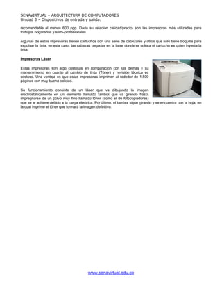 SENAVIRTUAL – ARQUITECTURA DE COMPUTADORES
Unidad 3 – Dispositivos de entrada y salida.

recomendable al menos 600 ppp. Dada su relación calidad/precio, son las impresoras más utilizadas para
trabajos hogareños y semi-profesionales.

Algunas de estas impresoras tienen cartuchos con una serie de cabezales y otros que solo tiene boquilla para
expulsar la tinta, en este caso, las cabezas pegadas en la base donde se coloca el cartucho es quien inyecta la
tinta.

Impresoras Láser

Estas impresoras son algo costosas en comparación con las demás y su
mantenimiento en cuanto al cambio de tinta (Tóner) y revisión técnica es
costoso. Una ventaja es que estas impresoras imprimen al rededor de 1.500
páginas con muy buena calidad.

Su funcionamiento consiste de un láser que va dibujando la imagen
electrostáticamente en un elemento llamado tambor que va girando hasta
impregnarse de un polvo muy fino llamado tóner (como el de fotocopiadoras)
que se le adhiere debido a la carga eléctrica. Por último, el tambor sigue girando y se encuentra con la hoja, en
la cual imprime el tóner que formará la imagen definitiva.




                                          www.senavirtual.edu.co
 