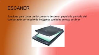 ESCANER
Funciona para pasar un documento desde un papel a la pantalla del
computador por medio de imágenes tomadas en este escáner.
 